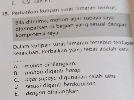 Si. dan P.T.
15. Perhatikan kutipan surat lamaran berikut.
Bila diterima, mohon agar supaya saya
ditempatkan di bagian yang sesuai dengan
kompetensi saya.
Dalam kutipan surat lamaran tersebut terdapat
kesalahan. Perbaikan yang tepat adalah kata
A. mohon dihilangkan.
B. mohon diganti harap
C. agar supaya digunakan salah satu
D. sesuai diganti berdasarkan
E. dengan dihilangkan