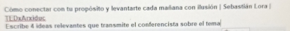 Cómo conectar con tu propósito y levantarte cada mañana con ilusión | Sebastián Lora | 
TEDxArxiduc 
Escribe 4 ideas relevantes que transmite el conferencista sobre el tema
