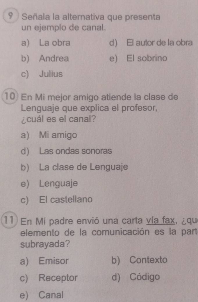 Señala la alternativa que presenta
un ejemplo de canal.
a) La obra d El autor de la obra
b) Andrea e) El sobrino
c) Julius
10) En Mi mejor amigo atiende la clase de
Lenguaje que explica el profesor,
¿cuál es el canal?
a) Mi amigo
d Las ondas sonoras
b) La clase de Lenguaje
e) Lenguaje
c) El castellano
11) En Mi padre envió una carta vía fax, ¿qu
elemento de la comunicación es la parté
subrayada?
a) Emisor b) Contexto
c) Receptor d) Código
e) Canal