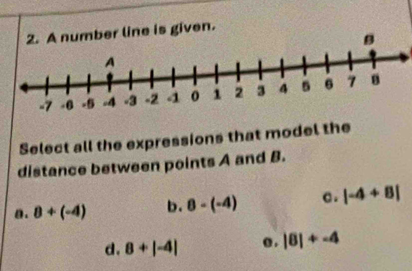 number line is given.
Select all the expressions that model the
distance between points A and B.
a. 8+(-4)
b. 8-(-4) C . |-4+8|
d. 8+|-4|
o . |8|+-4