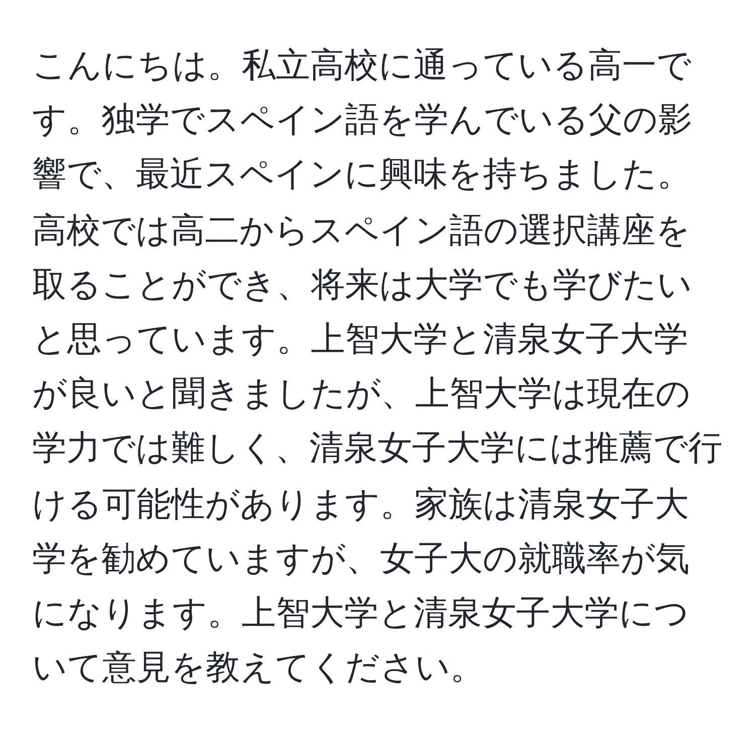 こんにちは。私立高校に通っている高一です。独学でスペイン語を学んでいる父の影響で、最近スペインに興味を持ちました。高校では高二からスペイン語の選択講座を取ることができ、将来は大学でも学びたいと思っています。上智大学と清泉女子大学が良いと聞きましたが、上智大学は現在の学力では難しく、清泉女子大学には推薦で行ける可能性があります。家族は清泉女子大学を勧めていますが、女子大の就職率が気になります。上智大学と清泉女子大学について意見を教えてください。