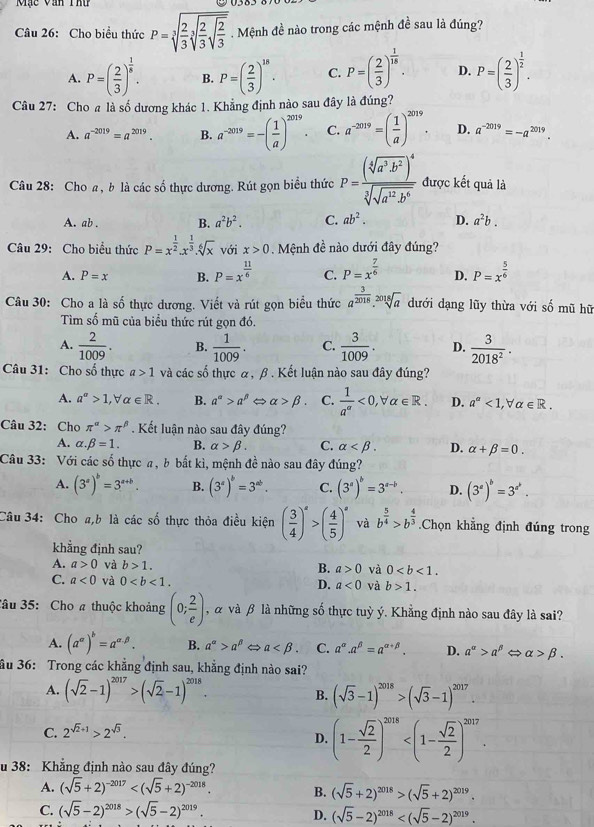 Mặc Văn Thứ
Câu 26: Cho biểu thức P=sqrt[3](frac 2)3sqrt[3](frac 2)3sqrt(frac 2)3. Mệnh đề nào trong các mệnh đề sau là đúng?
A. P=( 2/3 )^ 1/6 . B. P=( 2/3 )^18. C. P=( 2/3 )^ 1/16 . D. P=( 2/3 )^ 1/2 .
Câu 27: Cho a là số dương khác 1. Khẳng định nào sau đây là đúng?
A. a^(-2019)=a^(2019). B. a^(-2019)=-( 1/a )^2019. C. a^(-2019)=( 1/a )^2019. D. a^(-2019)=-a^(2019).
Câu 28: Cho a, b là các số thực dương. Rút gọn biểu thức P=frac (sqrt[6](a^3· b^2)end(pmatrix)^4sqrt[3](sqrt a^(12)· b^6) được kết quả là
A. ab . B. a^2b^2. C. ab^2. D. a^2b.
Câu 29: Cho biểu thức P=x^(frac 1)2.x^(frac 1)3.sqrt[6](x) với x>0 Mệnh đề nào dưới đây đúng?
A. P=x B. P=x^(frac 11)6 C. P=x^(frac 7)6 D. P=x^(frac 5)6
Câu 30: Cho a là số thực dương. Viết và rút gọn biểu thức a^(frac 3)2018.sqrt[2018](a) dưới dạng lũy thừa với số mũ hữ
Tìm số mũ của biểu thức rút gọn đó.
A.  2/1009 . B.  1/1009 . C.  3/1009 . D.  3/2018^2 .
Câu 31: Cho số thực a>1 và các số thực α, β . Kết luận nào sau đây đúng?
A. a^(alpha)>1,forall alpha ∈ R. B. a^(alpha)>a^(beta) alpha >beta . C.  1/a^(alpha) <0,forall alpha ∈ R. D. a^(alpha)<1,forall alpha ∈ R.
Câu 32: Cho π^(alpha)>π^(beta). Kết luận nào sau đây đúng?
A. alpha .beta =1. B. alpha >beta . C. alpha D. alpha +beta =0.
Câu 33: Với các số thực a, b bất kì, mệnh đề nào sau đây đúng?
A. (3^s)^b=3^(s+b). B. (3^a)^b=3^(ab). C. (3^a)^b=3^(a-b). D. (3^a)^b=3^(a^b).
Câu 34: Cho a,b là các số thực thỏa điều kiện ( 3/4 )^a>( 4/5 )^a và b^(frac 5)4>b^(frac 4)3.Chọn khẳng định đúng trong
khẳng định sau?
A. a>0 và b>1. B. a>0 và 0
C. a<0</tex> và 0 D. a<0</tex> và b>1.
Sâu 35: Cho # thuộc khoảng (0; 2/e ) , α và β là những số thực tuỳ ý. Khẳng định nào sau đây là sai?
A. (a^(alpha))^b=a^(alpha .beta). B. a^(alpha)>a^(beta) a C. a^(alpha).a^(beta)=a^(alpha +beta). D. a^(alpha)>a^(beta) alpha >beta .
ầu 36: Trong các khẳng định sau, khẳng định nào sai?
A. (sqrt(2)-1)^2017>(sqrt(2)-1)^2018. (sqrt(3)-1)^2018>(sqrt(3)-1)^2017.
B.
C. 2^(sqrt(2)+1)>2^(sqrt(3)).
D. (1- sqrt(2)/2 )^2018
u 38: Khẳng định nào sau đây đúng?
A. (sqrt(5)+2)^-2017 B. (sqrt(5)+2)^2018>(sqrt(5)+2)^2019.
C. (sqrt(5)-2)^2018>(sqrt(5)-2)^2019.
D. (sqrt(5)-2)^2018