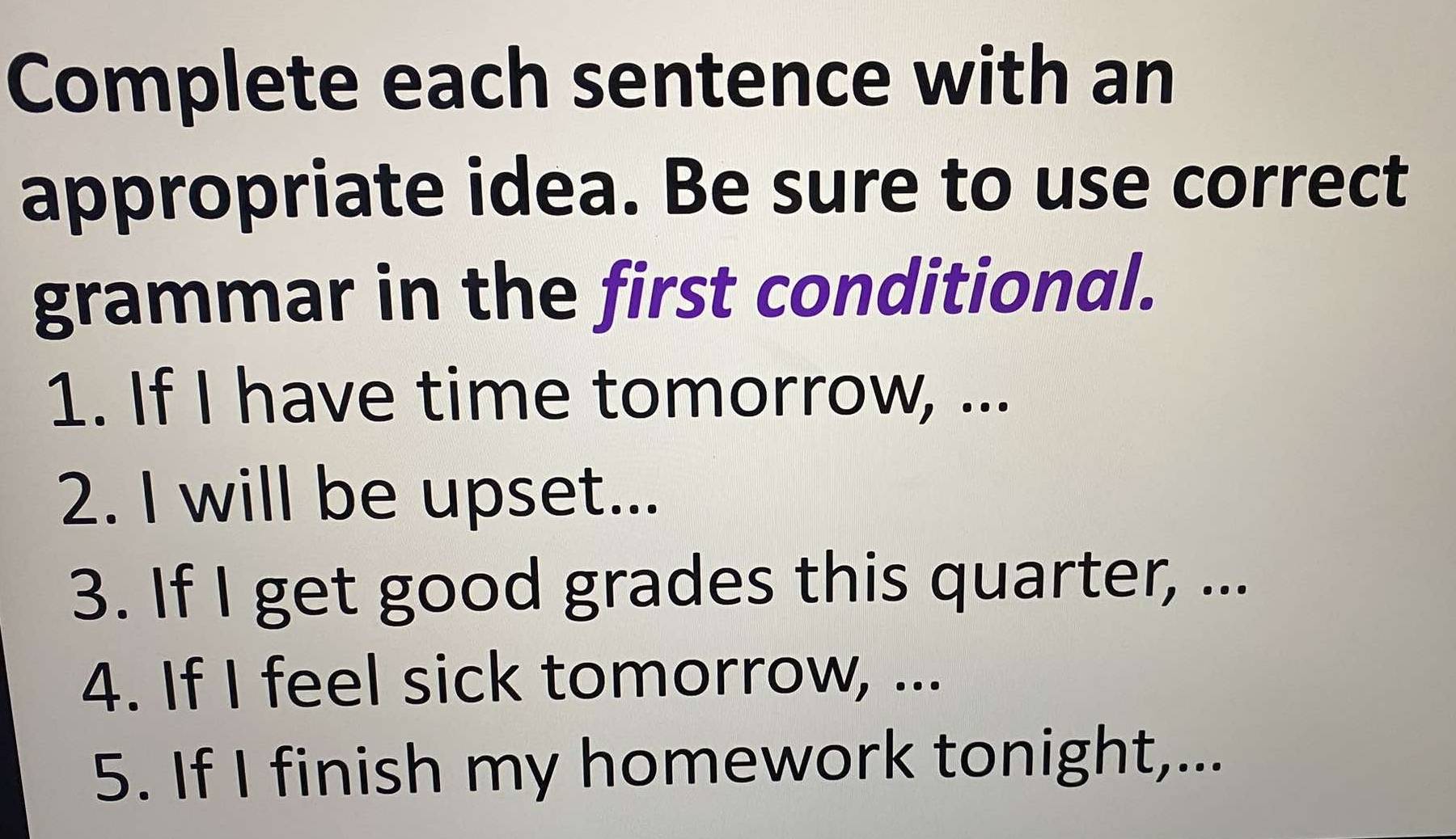 Complete each sentence with an 
appropriate idea. Be sure to use correct 
grammar in the first conditional. 
1. If I have time tomorrow, ... 
2. I will be upset... 
3. If I get good grades this quarter, ... 
4. If I feel sick tomorrow, ... 
5. If I finish my homework tonight,...