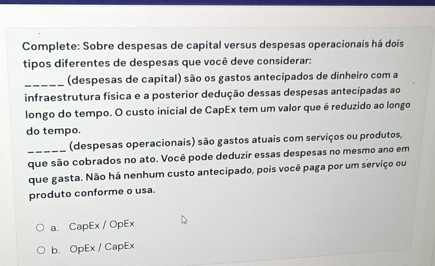 Complete: Sobre despesas de capital versus despesas operacionais há dois
tipos diferentes de despesas que você deve considerar:
_(despesas de capital) são os gastos antecipados de dinheiro com a
infraestrutura física e a posterior dedução dessas despesas antecipadas ao
longo do tempo. O custo inicial de CapEx tem um valor que é reduzido ao longo
do tempo.
(despesas operacionais) são gastos atuais com serviços ou produtos,
_que são cobrados no ato. Você pode deduzir essas despesas no mesmo ano em
que gasta. Não há nenhum custo antecipado, pois você paga por um serviço ou
produto conforme o usa.
a. CapEx / OpEx
b. OpEx / CapEx