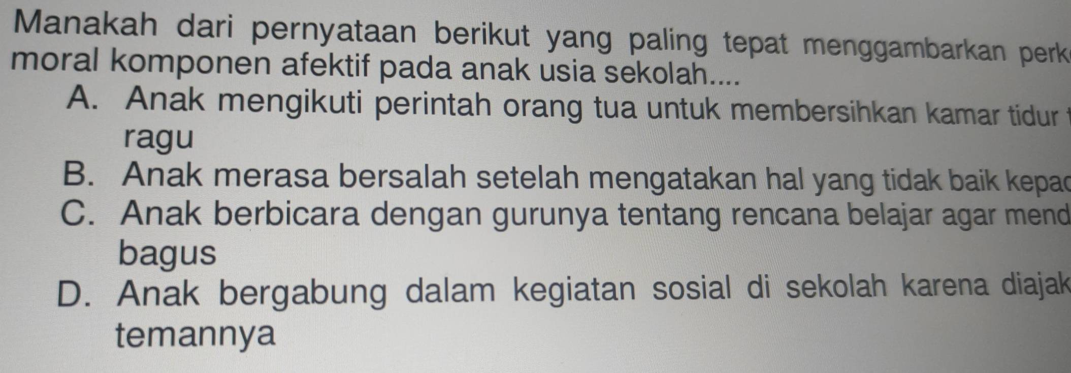 Manakah dari pernyataan berikut yang paling tepat menggambarkan perk
moral komponen afektif pada anak usia sekolah....
A. Anak mengikuti perintah orang tua untuk membersihkan kamar tidur
ragu
B. Anak merasa bersalah setelah mengatakan hal yang tidak baik kepac
C. Anak berbicara dengan gurunya tentang rencana belajar agar mend
bagus
D. Anak bergabung dalam kegiatan sosial di sekolah karena diajak
temannya