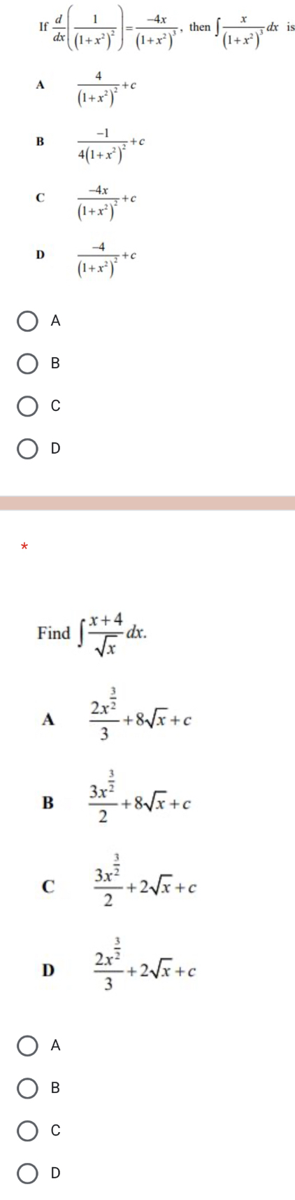 If  d/dx (frac 1(1+x^2)^2)=frac -4x(1+x^2)^3 , then ∈t frac x(1+x^2)^3dx
A frac 4(1+x^2)^2+c
B frac -14(1+x^2)^2+c
C frac -4x(1+x^2)^2+c
frac -4(1+x^2)^2+c
A
B
C
D
Find ∈t  (x+4)/sqrt(x) dx. 
A frac 2x^(frac 3)23+8sqrt(x)+c
B frac 3x^(frac 3)22+8sqrt(x)+c
C frac 3x^(frac 3)22+2sqrt(x)+c
D frac 2x^(frac 3)23+2sqrt(x)+c
A
B
C
D