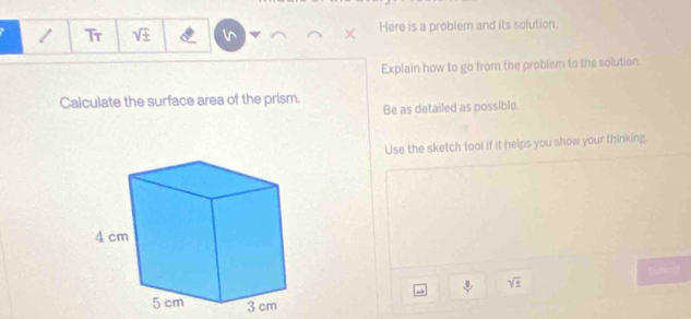 Tr sqrt(± ) Here is a problem and its solution. 
Explain how to go from the problem to the solution. 
Calculate the surface area of the prism. Be as detailed as possible. 
Use the sketch tool if it helps you show your thinking.
sqrt(± )