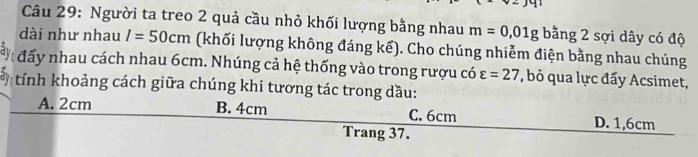 Người ta treo 2 quả cầu nhỏ khối lượng bằng nhau m=0,01g bằng 2 sợi dây có độ
dài như nhau l=50cm (khối lượng không đáng kể). Cho chúng nhiễm điện bằng nhau chúng
đấy nhau cách nhau 6cm. Nhúng cả hệ thống vào trong rượu có varepsilon =27 , bỏ qua lực đẩy Acsimet,
tính khoảng cách giữa chúng khi tương tác trong dầu:
A. 2cm B. 4cm C. 6cm D. 1,6cm
Trang 37.