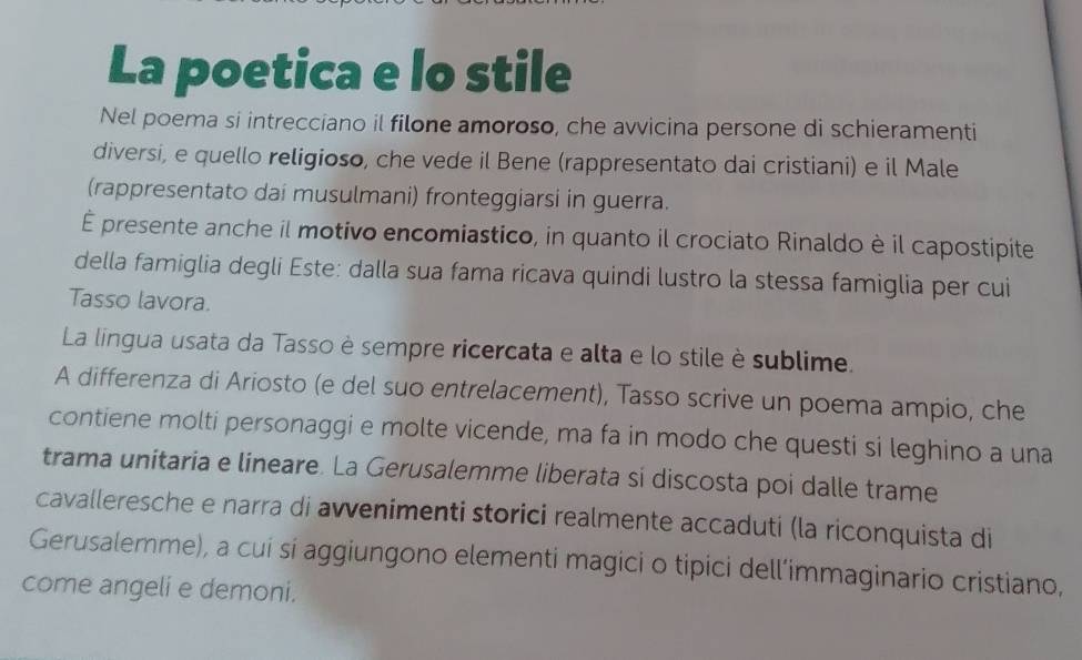 La poetica e lo stile 
Nel poema si intrecciano il filone amoroso, che avvicina persone di schieramenti 
diversi, e quello religioso, che vede il Bene (rappresentato dai cristiani) e il Male 
(rappresentato dai musulmani) fronteggiarsi in guerra. 
É presente anche il motivo encomiastico, in quanto il crociato Rinaldo è il capostipite 
della famiglia degli Este: dalla sua fama ricava quindi lustro la stessa famiglia per cui 
Tasso lavora. 
La lingua usata da Tasso è sempre ricercata e alta e lo stile è sublime. 
A differenza di Ariosto (e del suo entrelacement), Tasso scrive un poema ampio, che 
contiene molti personaggi e molte vicende, ma fa in modo che questi si leghino a una 
trama unitaria e lineare. La Gerusalemme liberata si discosta poi dalle trame 
cavalleresche e narra di avvenimenti storici realmente accaduti (la riconquista di 
Gerusalemme), a cuí sí aggiungono elementi magici o tipici dell’immaginario cristiano, 
come angeli e demoni.