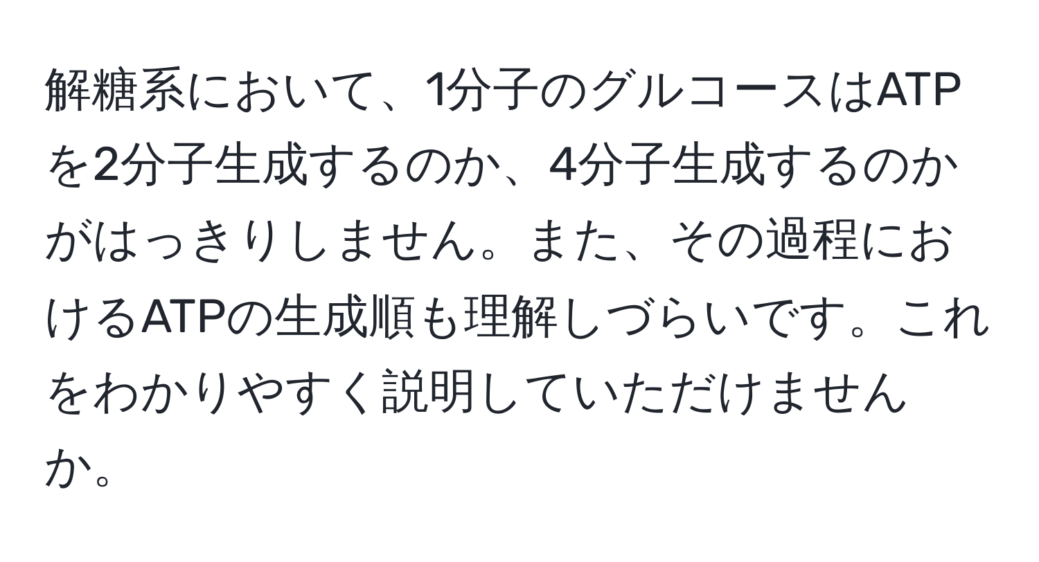 解糖系において、1分子のグルコースはATPを2分子生成するのか、4分子生成するのかがはっきりしません。また、その過程におけるATPの生成順も理解しづらいです。これをわかりやすく説明していただけませんか。