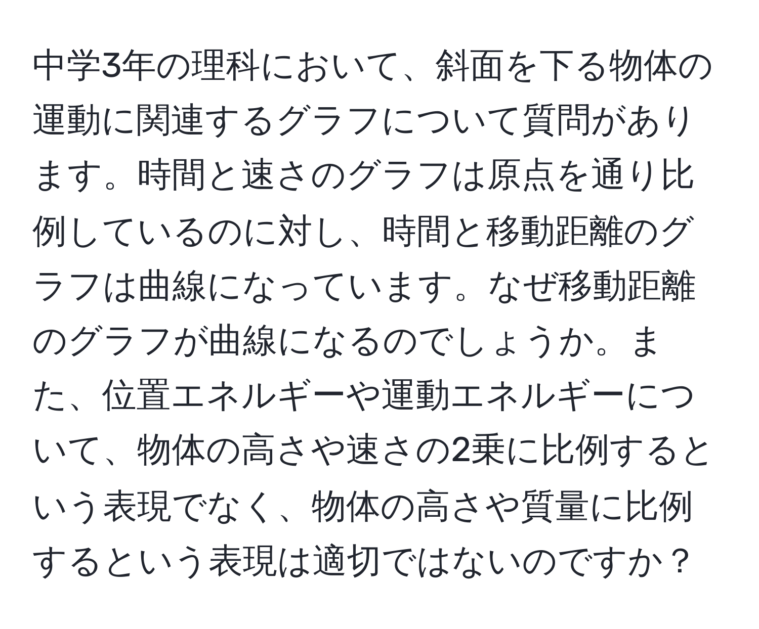 中学3年の理科において、斜面を下る物体の運動に関連するグラフについて質問があります。時間と速さのグラフは原点を通り比例しているのに対し、時間と移動距離のグラフは曲線になっています。なぜ移動距離のグラフが曲線になるのでしょうか。また、位置エネルギーや運動エネルギーについて、物体の高さや速さの2乗に比例するという表現でなく、物体の高さや質量に比例するという表現は適切ではないのですか？