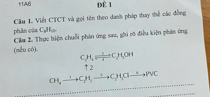 11A6 ĐÈ 1 
Câu 1. Viết CTCT và gọi tên theo danh pháp thay thế các đồng 
phân của C_8H_10. 
Câu 2. Thực hiện chuỗi phản ứng sau, ghi rõ điều kiện phản ứng 
(nếu có).
C_2H_4leftharpoons C_2H_5OH
↑2
CH_4xrightarrow 1C_2H_2xrightarrow 5C_2H_3Clxrightarrow 6PVC