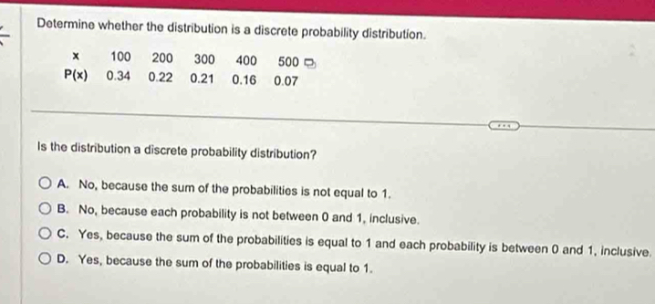 Determine whether the distribution is a discrete probability distribution.
x 100 200 300 400 500 □
P(x) 0.34 0.22 0.21 0.16 0.07
Is the distribution a discrete probability distribution?
A. No, because the sum of the probabilities is not equal to 1.
B. No, because each probability is not between 0 and 1. inclusive.
C. Yes, because the sum of the probabilities is equal to 1 and each probability is between 0 and 1, inclusive.
D. Yes, because the sum of the probabilities is equal to 1.