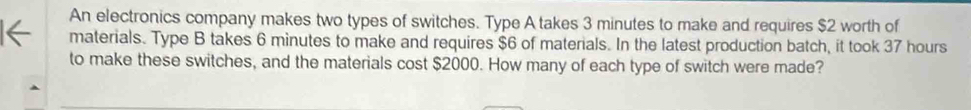 An electronics company makes two types of switches. Type A takes 3 minutes to make and requires $2 worth of 
materials. Type B takes 6 minutes to make and requires $6 of materials. In the latest production batch, it took 37 hours
to make these switches, and the materials cost $2000. How many of each type of switch were made?