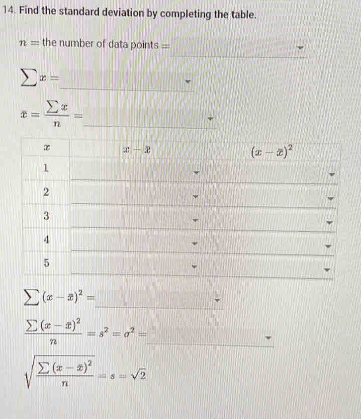 Find the standard deviation by completing the table.
_
n= the number of data points
_
sumlimits x=
overline x= sumlimits x/n = _
_
sumlimits (x-overline x)^2=
_ frac sumlimits (x-overline x)^2n=s^2=sigma^2=
sqrt(frac sumlimits (x-x)^2)n=s=sqrt(2)