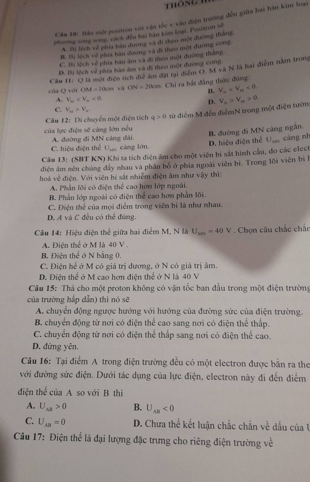 thông
Cầu 10: Bần một positron với vận tốc v vào điện trường đều giữa hai bản kim loại
phương song song, cách đều hai bản kim loại. Positron sẽ
A. Bị lệch về phía bản dương và đi theo một đường thăng
B. Bị lệch về phía bản dương và đi theo một đường cong.
C. Bị lệch về phía bản âm và đi theo một đường thắng.
D. Bị lệch về phía bản âm và đi theo một đường cong.
Câu U: Q là một điện tích điể âm đặt tại điểm O. M và N là hai điểm nằm trong
của Q với OM=10cm và ON=20cm Chỉ ra bắt đẳng thức đúng:
B. V_N <0.
A. V_M <0. V_N>V_M>0.
D.
C. V_M>V_N.
Câu 12: Di chuyển một điện tích q>0 từ điểm M đến điểmN trong một điện tườn
của lực điện sẽ càng lớn nếu
B. đường đi MN càng ngắn.
A. đường đi MN càng dài.
D. hiệu điện thế U_MN càng nh
C. hiệu điện thể U_MN càng lớn.
Câu 13: (SBT KN) Khi ta tích điện âm cho một viên bi sắt hình cầu, do các elect
điện âm nên chúng đầy nhau và phân bố ở phía ngoài viên bi. Trong lõi viên bi l
hoà vhat e điện. Với viên bi sắt nhiễm điện âm như vậy thì:
A. Phần lõi có điện thể cao hơn lớp ngoài.
B. Phần lớp ngoài có điện thể cao hơn phần lõi.
C. Điện thế của mọi điểm trong viên bị là như nhau.
D. A và C đều có thể đúng.
Câu 14: Hiệu điện thế giữa hai điểm M, N là U_MN=40V. Chọn câu chắc chắn
A. Điện thế ở M là 40 V .
B. Điện thế ở N bằng 0.
C. Điện hế ở M có giá trị dương, ở N có giá trị âm.
D. Điện thế ở M cao hơn điện thế ở N là 40 V
Câu 15: Thả cho một proton không có vận tốc ban đầu trong một điện trường
của trường hấp dẫn) thì nó sẽ
A. chuyển động ngược hướng với hướng của đường sức của điện trường.
B. chuyến động từ nơi có điện thế cao sang nơi có điện thế thấp.
C. chuyển động từ nơi có điện thể thấp sang nơi có điện thế cao.
D. đứng yên.
Câu 16: Tại điểm A trong điện trường đều có một electron được bắn ra the
với đường sức điện. Dưới tác dụng của lực điện, electron này đi đến điểm
điện thể của A so với B thì
A. U_AB>0 B. U_AB<0</tex>
C. U_AB=0
D. Chưa thể kết luận chắc chắn về dấu của I
Câu 17: Điện thế là đại lượng đặc trưng cho riêng điện trường về