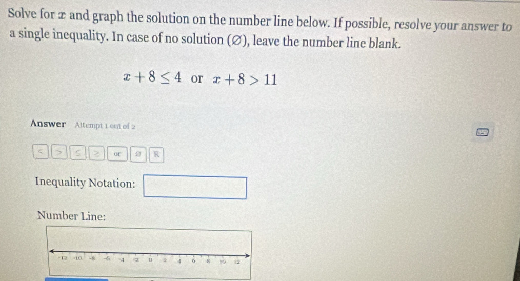 Solve for æ and graph the solution on the number line below. If possible, resolve your answer to 
a single inequality. In case of no solution (∅), leave the number line blank.
x+8≤ 4 or x+8>11
Answer Attempt 1 out of 2
< > S or R 
Inequality Notation: 
□ 
Number Line: