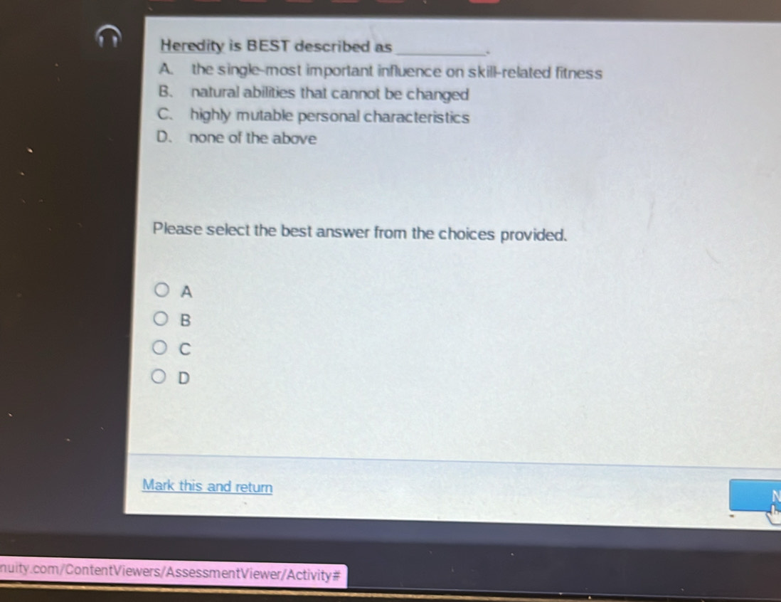 Heredity is BEST described as_
.
A. the single-most important influence on skill-related fitness
B. natural abilities that cannot be changed
C. highly mutable personal characteristics
D. none of the above
Please select the best answer from the choices provided.
A
B
C
D
Mark this and return
nuity.com/ContentViewers/AssessmentViewer/Activity#