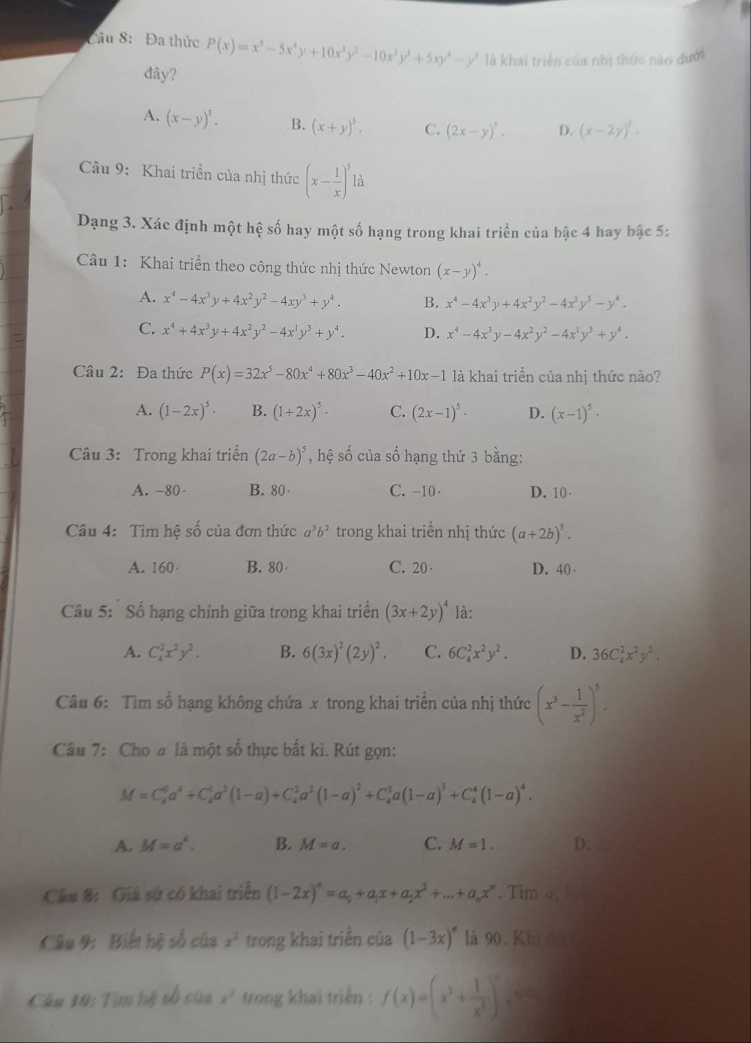 Đa thức P(x)=x^5-5x^4y+10x^3y^2-10x^2y^3+5xy^4-y^3 là khai triển của nhị thức nào đưới
đây?
A. (x-y)^5. B. (x+y)^5. C. (2x-y)^5. D. (x-2y)^5.
Câu 9: Khai triền của nhị thức (x- 1/x )^5la
Dạng 3. Xác định một hệ số hay một số hạng trong khai triển của bậc 4 hay bậc 5:
Câu 1: Khai triển theo công thức nhị thức Newton (x-y)^4.
A. x^4-4x^3y+4x^2y^2-4xy^3+y^4.
B. x^4-4x^3y+4x^2y^2-4x^1y^3-y^4.
C. x^4+4x^3y+4x^2y^2-4x^1y^3+y^4.
D. x^4-4x^3y-4x^2y^2-4x^1y^3+y^4.
Câu 2: Đa thức P(x)=32x^5-80x^4+80x^3-40x^2+10x-1 là khai triển của nhị thức nào?
A. (1-2x)^5· B. (1+2x)^5· C. (2x-1)^5· D. (x-1)^5·
Câu 3: Trong khai triển (2a-b)^5 , hệ số của số hạng thứ 3 bằng:
A. -80· B. 80 C. -10 D. 10 .
Câu 4: Tìm hệ số của đơn thức a^3b^2 trong khai triển nhị thức (a+2b)^5.
A. 160· B. 80 C. 20 · D. 40 ·
Câu 5: Số hạng chính giữa trong khai triển (3x+2y)^4 là:
A. C_4^(2x^2)y^2. B. 6(3x)^2(2y)^2. C. 6C_4^(2x^2)y^2. D. 36C_4^(2x^2)y^2.
Câu 6: Tìm số hạng không chứa x trong khai triển của nhị thức (x^3- 1/x^2 )^5.
Câu 7: Cho a là một số thực bất kì. Rút gọn:
M=C_6^(0a^4)+C_4^(1a^3)(1-a)+C_4^(2a^2)(1-a)^2+C_4^(3a(1-a)^3)+C_4^(4(1-a)^4).
A. M=a^4, B. M=a. C. M=1. D.
Câu 8: Giá sứ có khai triển (1-2x)^n=a_0+a_1x+a_2x^2+...+a_nx^n. Tim overline a
Câu 9: Biết hệ số của x^2 trong khai triển của (1-3x)^n là 90, Khi đó
Câu 19: Tìm hệ số của x^2 trong khai triển : f(x)=(x^3+ 1/x^3 )^n ,yú