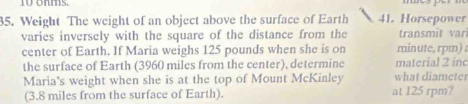 ohms. 
35. Weight The weight of an object above the surface of Earth 41. Horsepower 
varies inversely with the square of the distance from the transmit var 
center of Earth. If Maria weighs 125 pounds when she is on minute, rpm) 
the surface of Earth (3960 miles from the center), determine material 2 inc 
Maria's weight when she is at the top of Mount McKinley what diameter 
(3.8 miles from the surface of Earth). at 125 rpm?