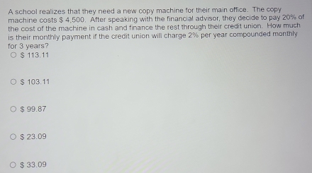 A school realizes that they need a new copy machine for their main office. The copy
machine costs $ 4,500. After speaking with the financial advisor, they decide to pay 20% of
the cost of the machine in cash and finance the rest through their credit union. How much
is their monthly payment if the credit union will charge 2% per year compounded monthly
for 3 years?
$ 113.11
$ 103.11
$ 99.87
$ 23.09
$ 33.09