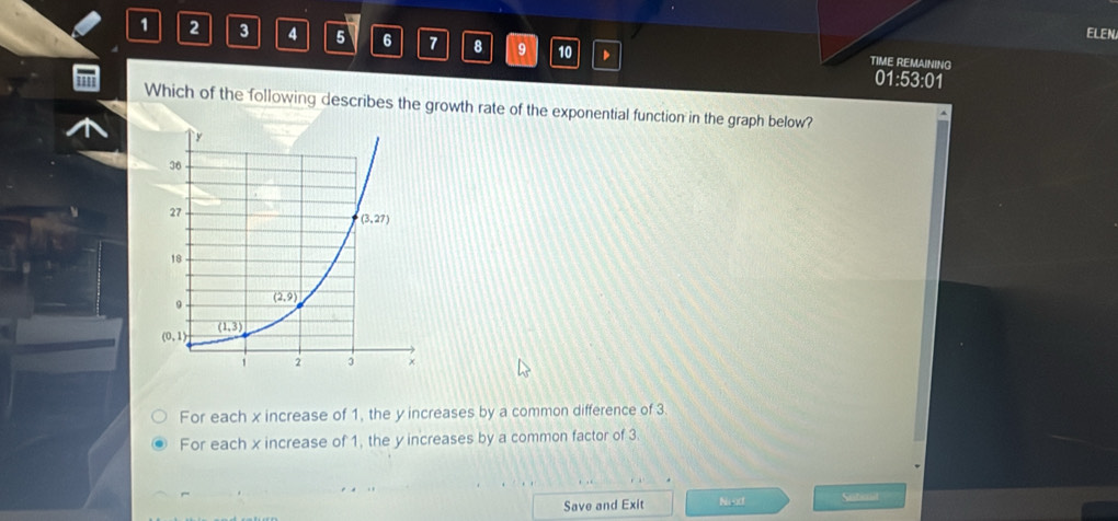 ELEN
1 2 3 4 5 6 7 8 9 10 、 TIME REMAINING
01:53:01
Which of the following describes the growth rate of the exponential function in the graph below?
For each x increase of 1, the y increases by a common difference of 3.
For each x increase of 1, the y increases by a common factor of 3
Save and Exit Neoct Suticuit