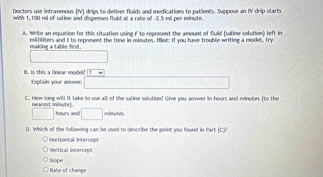 Doctors use intravenous (IV) drips to deliver fluids and medications to patients. Suppose an IV drip starts
with 1,100 ml of saline and dispenses fluid at a rate of -2.5 ml per minute.
A. Write an equation for this situation using F to represent the amount of fluid (saline solution) left in
milliliters and t to represent the time in minutes. Hint: If you have trouble writing a model, try
making a table first.
frac 2^(□)/frac 2
758°
B. Is this a linear model? ?
Explain your answer. □ -1° □°
C. How long will it take to use all of the saline solution? Give you answer in hours and minutes (to the
nearest minute).
□ hours and □ minutes _  
D. Which of the following can be used to describe the point you found in Part (C)?
Horizontal intercept
Vertical intercept
Slope
Rate of change