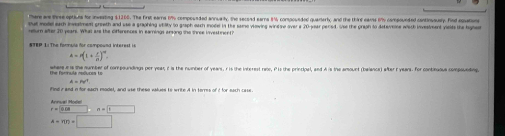 There are three options for investing $1200. The first earns 8% compounded annually, the second earns 8% compounded quarterly, and the third earns 8% compounded continuously. Find equation 
that model each investment growth and use a graphing utility to graph each model in the same viewing window over a 20-year period. Use the graph to determine which investment yields the highes 
return after 20 years. What are the differences in earnings among the three investment? 
STEP 1:The formula for compound interest is
A=P(1+ r/n )^nt, 
where n is the number of compoundings per year, t is the number of years, r is the interest rate, P is the principal, and A is the amount (balance) after t years. For continuous compounding, 
the formula reduces to
A=Pe^(-1). 
Find rand n for each model, and use these values to write A in terms of t for each case. 
Annual Model
r=0.08n=1
A=Y(t)=□