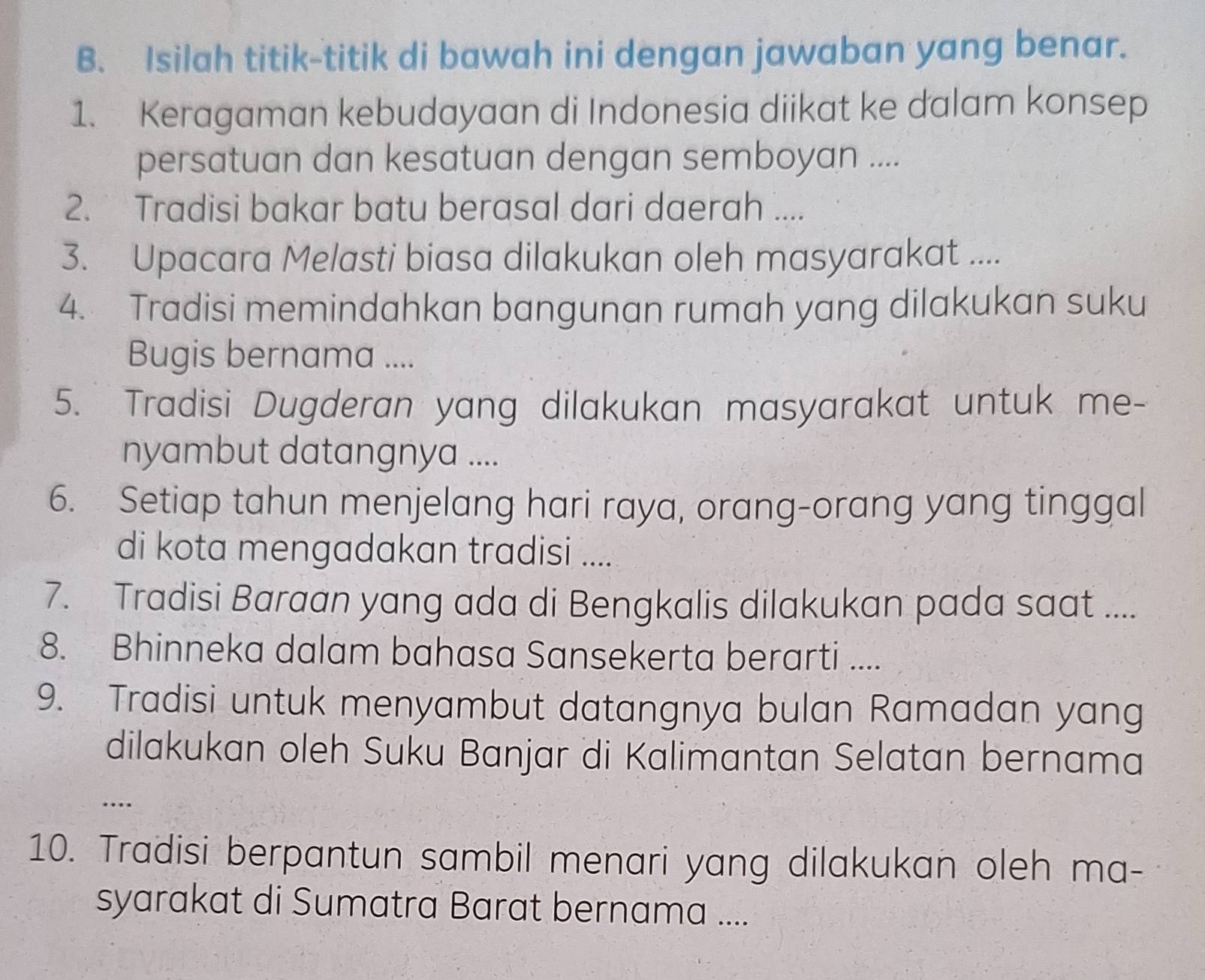 Isilah titik-titik di bawah ini dengan jawaban yang benar. 
1. Keragaman kebudayaan di Indonesia diikat ke dalam konsep 
persatuan dan kesatuan dengan semboyan .... 
2. Tradisi bakar batu berasal dari daerah .... 
3. Upacara Melasti biasa dilakukan oleh masyarakat .... 
4. Tradisi memindahkan bangunan rumah yang dilakukan suku 
Bugis bernama .... 
5. Tradisi Dugderan yang dilakukan masyarakat untuk me- 
nyambut datangnya .... 
6. Setiap tahun menjelang hari raya, orang-orang yang tinggal 
di kota mengadakan tradisi .... 
7. Tradisi Baraan yang ada di Bengkalis dilakukan pada saat .... 
8. Bhinneka dalam bahasa Sansekerta berarti .... 
9. Tradisi untuk menyambut datangnya bulan Ramadan yang 
dilakukan oleh Suku Banjar di Kalimantan Selatan bernama 
… 
10. Tradisi berpantun sambil menari yang dilakukan oleh ma- 
syarakat di Sumatra Barat bernama ....