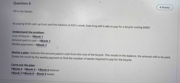 Fill in the blanks. 
By paying $100 cash up front and the balance at $20 a week, how long will it take to pay for a bicycle costing $680? 
Understand the problem:
Cost of bicycle = $Blank 1
Amount paid in cash=$_ 8lank2
Weekly payments =$Blank3
Devise a plan: Subtract the amount paid in cash from the cost of the bicycle. This results in the balance, the amount still to be paid. 
Divide the result by the weekly payment to find the number of weeks required to pay for the bicycle. 
Carry out the plan:
$Blank 4 - $Blank 5 = $ Blank 6 balance
$Blank 7/$ Blank 8 = Blank 9 weeks