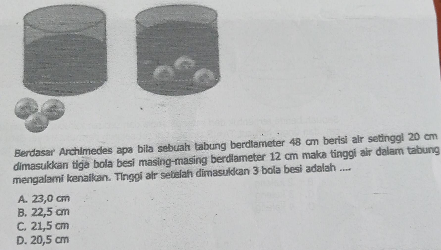 Berdasar Archimedes apa bila sebuah tabung berdiameter 48 cm berisi air setinggi 20 cm
dimasukkan tiga bola besi masing-masing berdiameter 12 cm maka tinggi air dalam tabung
mengalami kenaikan. Tinggi air setelah dimasukkan 3 bola besi adalah ....
A. 23,0 cm
B. 22,5 cm
C. 21,5 cm
D. 20,5 cm