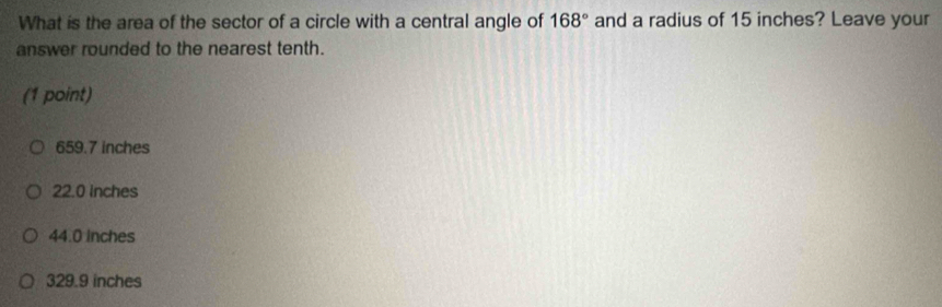 What is the area of the sector of a circle with a central angle of and a radius of 15 inches? Leave your 168°
answer rounded to the nearest tenth.
(1 point)
659.7 inches
22.0 inches
44.0 inches
329.9 inches