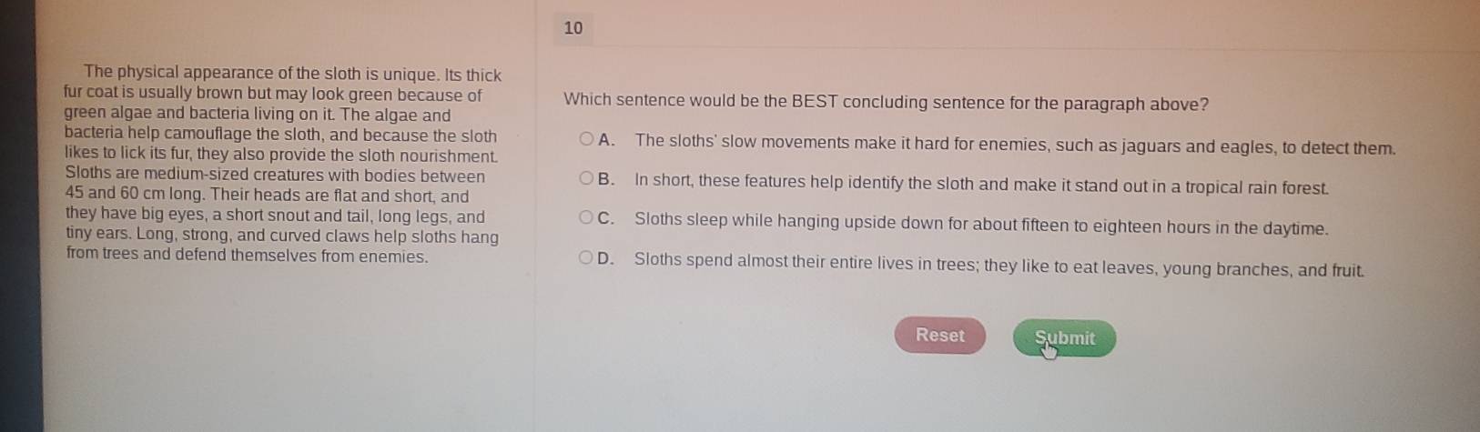 The physical appearance of the sloth is unique. Its thick
fur coat is usually brown but may look green because of Which sentence would be the BEST concluding sentence for the paragraph above?
green algae and bacteria living on it. The algae and
bacteria help camouflage the sloth, and because the sloth A. The sloths' slow movements make it hard for enemies, such as jaguars and eagles, to detect them.
likes to lick its fur, they also provide the sloth nourishment.
Sloths are medium-sized creatures with bodies between B. In short, these features help identify the sloth and make it stand out in a tropical rain forest.
45 and 60 cm long. Their heads are flat and short, and
they have big eyes, a short snout and tail, long legs, and C. Sloths sleep while hanging upside down for about fifteen to eighteen hours in the daytime.
tiny ears. Long, strong, and curved claws help sloths hang
from trees and defend themselves from enemies. D. Sloths spend almost their entire lives in trees; they like to eat leaves, young branches, and fruit.
Reset Submit