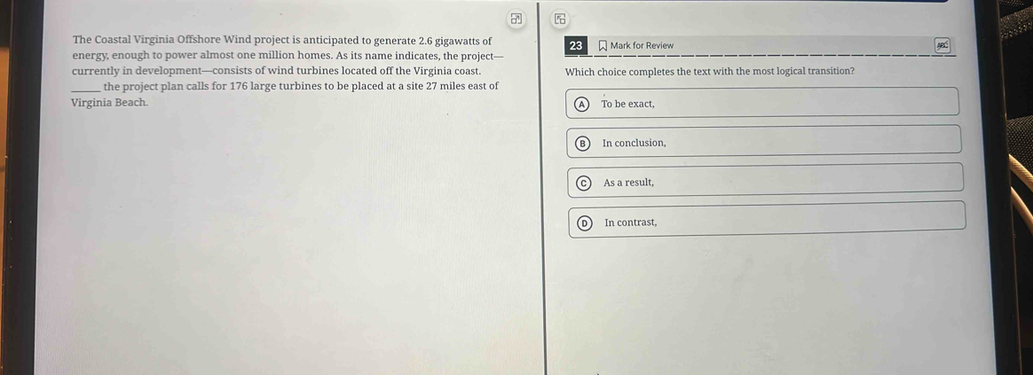 The Coastal Virginia Offshore Wind project is anticipated to generate 2.6 gigawatts of 23
energy, enough to power almost one million homes. As its name indicates, the project— Mark for Review
currently in development—consists of wind turbines located off the Virginia coast. Which choice completes the text with the most logical transition?
_the project plan calls for 176 large turbines to be placed at a site 27 miles east of
Virginia Beach To be exact.
In conclusion,
As a result,
In contrast,