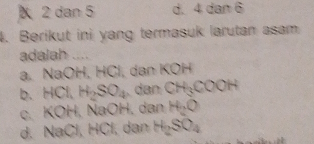 2 dan 5 d. 4 dan 6
4. Berikut ini yang termasuk larutan asam
adalah ....
a. NaOH, HCl, dan KOH
b. HCl, H_2SO_4 dan CH₃COOH
c. KOH, NaOH, dan H₂O
d. NaCl, HCl, dan H₂SO₄