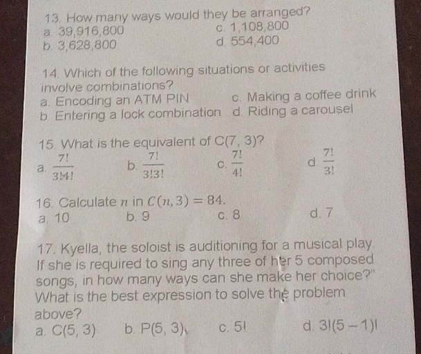How many ways would they be arranged?
a 39,916,800 c. 1,108,800
b. 3,628,800 d. 554,400
14. Which of the following situations or activities
involve combinations?
a. Encoding an ATM PIN c. Making a coffee drink
b Entering a lock combination d. Riding a carousel
15 What is the equivalent of C(7,3) ?
a.  7!/3!4!  b.  7!/3!3!  C.  7!/4!  d.  7!/3! 
16. Calculate n in C(n,3)=84.
a. 10 b. 9 c. 8 d. 7
17. Kyella, the soloist is auditioning for a musical play.
If she is required to sing any three of her 5 composed
songs, in how many ways can she make her choice?"
What is the best expression to solve the problem
above?
a. C(5,3) b. P(5,3) c. 51 d. 3!(5-1)!