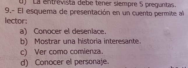 d) La entrevista debe tener siempre 5 preguntas.
9.- El esquema de presentación en un cuento permite al
lector:
a) Conocer el desenlace.
b) Mostrar una historia interesante.
c) Ver como comienza.
d) Conocer el personaje.