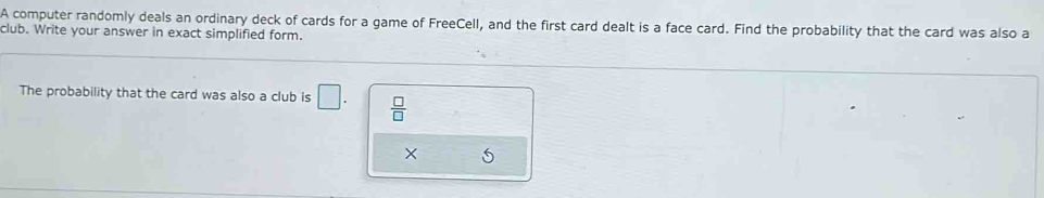 A computer randomly deals an ordinary deck of cards for a game of FreeCell, and the first card dealt is a face card. Find the probability that the card was also a 
club. Write your answer in exact simplified form. 
The probability that the card was also a club is □.  □ /□   
×