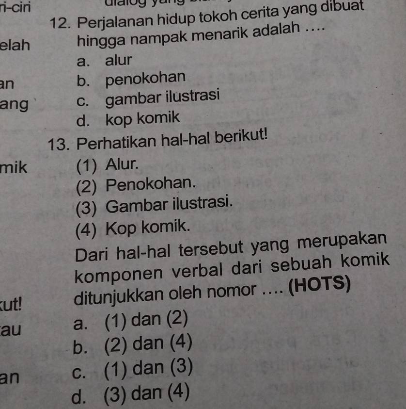 ri-ciri
12. Perjalanan hidup tokoh cerita yang dibuat
elah hingga nampak menarik adalah ....
a. alur
an b. penokohan
ang c. gambar ilustrasi
d. kop komik
13. Perhatikan hal-hal berikut!
mik (1) Alur.
(2) Penokohan.
(3) Gambar ilustrasi.
(4) Kop komik.
Dari hal-hal tersebut yang merupakan
komponen verbal dari sebuah komik
kut! ditunjukkan oleh nomor .... (HOTS)
au a. (1) dan (2)
b. (2) dan (4)
an c. (1) dan (3)
d. (3) dan (4)