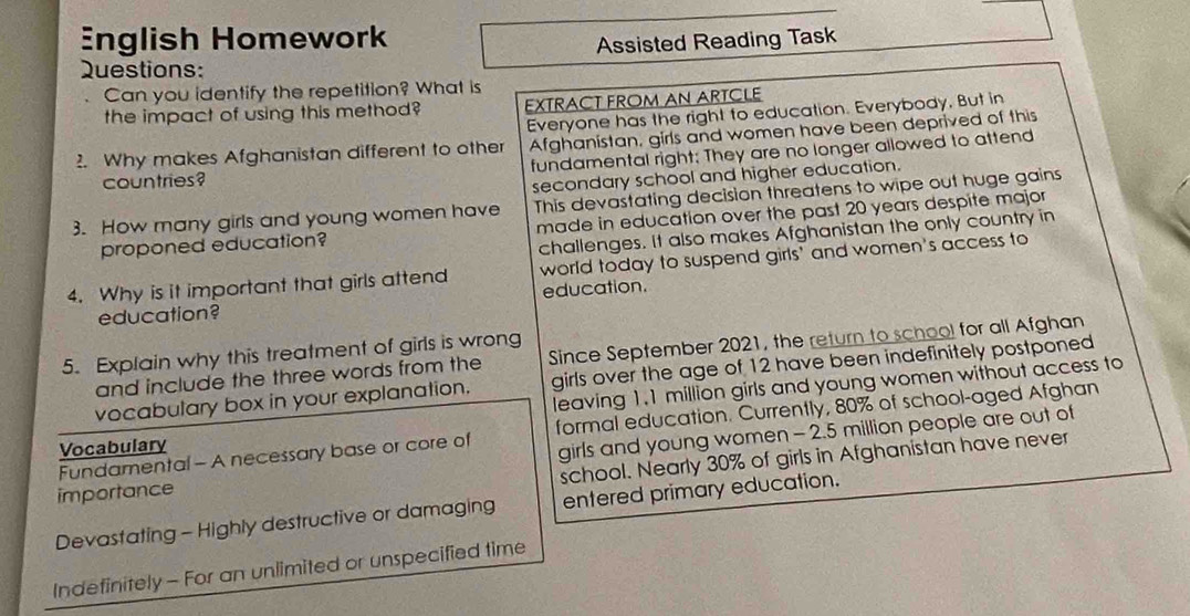 English Homework 
Assisted Reading Task 
Questions: 
Can you identify the repetition? What is 
the impact of using this method? EXTRACT FROM AN ARTCLE 
Everyone has the right to education. Everybody, But in 
2. Why makes Afghanistan different to other Afghanistan, girls and women have been deprived of this 
countries? fundamental right; They are no longer allowed to attend 
secondary school and higher education. 
3. How many girls and young women have This devastating decision threatens to wipe out huge gains 
proponed education? made in education over the past 20 years despite major 
challenges. It also makes Afghanistan the only country in 
4. Why is it important that girls attend world today to suspend girls' and women's access to 
education? education. 
5. Explain why this treatment of girls is wrong 
and include the three words from the Since September 2021, the return to school for all Afghan 
vocabulary box in your explanation. girls over the age of 12 have been indefinitely postponed 
leaving 1.1 million girls and young women without access to 
Fundamental - A necessary base or core of formal education. Currently, 80% of school-aged Afghan 
Vocabulary 
importance girls and young women - 2.5 million people are out of 
school. Nearly 30% of girls in Afghanistan have never 
Devastating - Highly destructive or damaging entered primary education. 
Indefinitely - For an unlimited or unspecified time