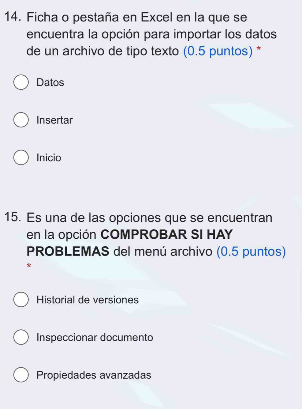 Ficha o pestaña en Excel en la que se 
encuentra la opción para importar los datos 
de un archivo de tipo texto (0.5 puntos) * 
Datos 
Insertar 
Inicio 
15. Es una de las opciones que se encuentran 
en la opción COMPROBAR SI HAY 
PROBLEMAS del menú archivo (0.5 puntos) 
* 
Historial de versiones 
Inspeccionar documento 
Propiedades avanzadas