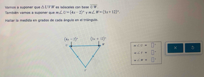 Vamos a suponer que △ UVW es isósceles con base overline UW.
También vamos a suponer que m∠ U=(4x-2)^circ  y m∠ W=(3x+12)^circ .
Hallar la medida en grados de cada ángulo en el triángulo.
m∠ U=□° × 5
m∠ V=□°
m∠ W=□°