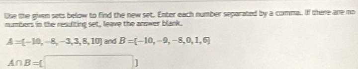 like the given sets below to find the new set. Enter each number separated by a comma.. If there are no 
numbers in the resulting set, leave the answer blank.
A=[-10,-8,-3,3,8,10] and B= -10,-9,-8,0,1,6
A∩ B= □ 