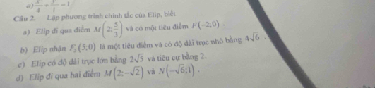  x/4 + y/1 =1
Câu 2. Lập phương trình chính tắc của Elip, biết 
a) Elip đí qua điểm M(2; 5/3 ) và có một tiêu điểm F(-2;0). 
b) Elip nhận F_2(5;0) là một tiêu điểm và có độ dài trục nhỏ băng 4sqrt(6). 
c) Elip có độ đài trục lớn bằng 2sqrt(5) và tiêu cự bằng 2. 
d) Elip đỉ qua hai điểm M(2;-sqrt(2)) và N(-sqrt(6);1).