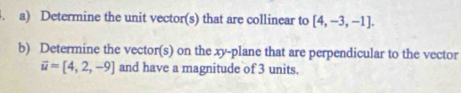 Determine the unit vector(s) that are collinear to [4,-3,-1]. 
b) Determine the vector(s) on the xy -plane that are perpendicular to the vector
overline u=[4,2,-9] and have a magnitude of 3 units.