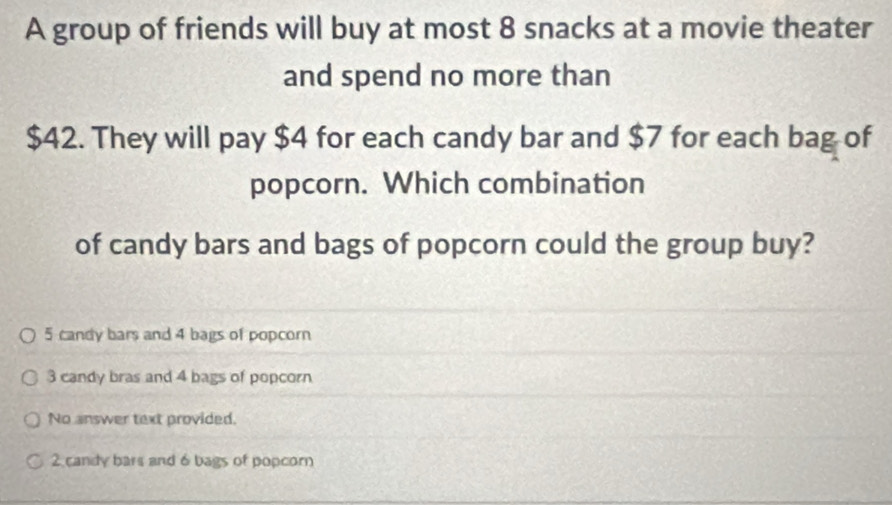 A group of friends will buy at most 8 snacks at a movie theater
and spend no more than
$42. They will pay $4 for each candy bar and $7 for each bag of
popcorn. Which combination
of candy bars and bags of popcorn could the group buy?
5 candy bars and 4 bags of popcorn
3 candy bras and 4 bags of popcorn
No answer text provided.
2 candy bars and 6 bags of popcorn