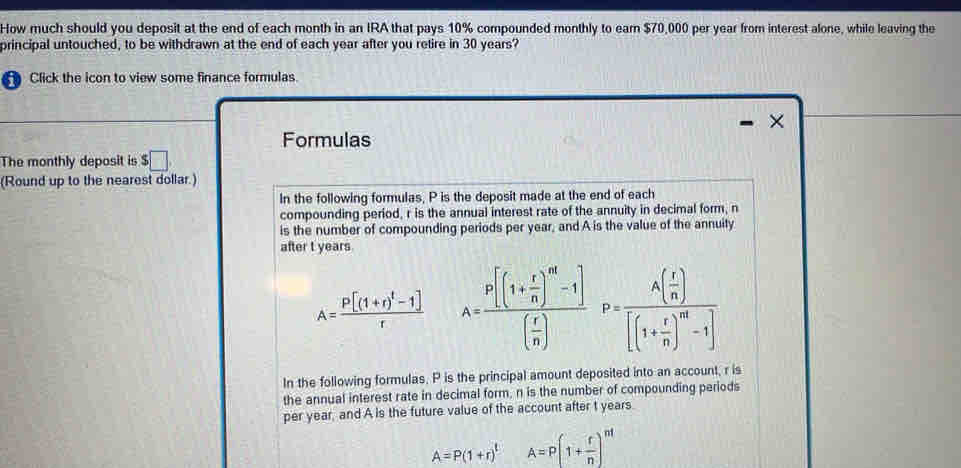 How much should you deposit at the end of each month in an IRA that pays 10% compounded monthly to earn $70,000 per year from interest alone, while leaving the 
principal untouched, to be withdrawn at the end of each year after you retire in 30 years? 
Click the icon to view some finance formulas. 
^ 
Formulas 
The monthly deposit is $□
(Round up to the nearest dollar.) 
In the following formulas, P is the deposit made at the end of each 
compounding period, r is the annual interest rate of the annuity in decimal form, n
is the number of compounding periods per year, and A is the value of the annuity 
after t years
A=frac P[(1+r)^t-1]r A=frac P[(1+ r/n )^n-1]( r/n )P=frac A( r/n )[(1+ r/n )^n-1]
In the following formulas. P is the principal amount deposited into an account, r is 
the annual interest rate in decimal form, n is the number of compounding periods 
per year, and A is the future value of the account after t years.
A=P(1+r)^tA=P(1+ r/n )^nt