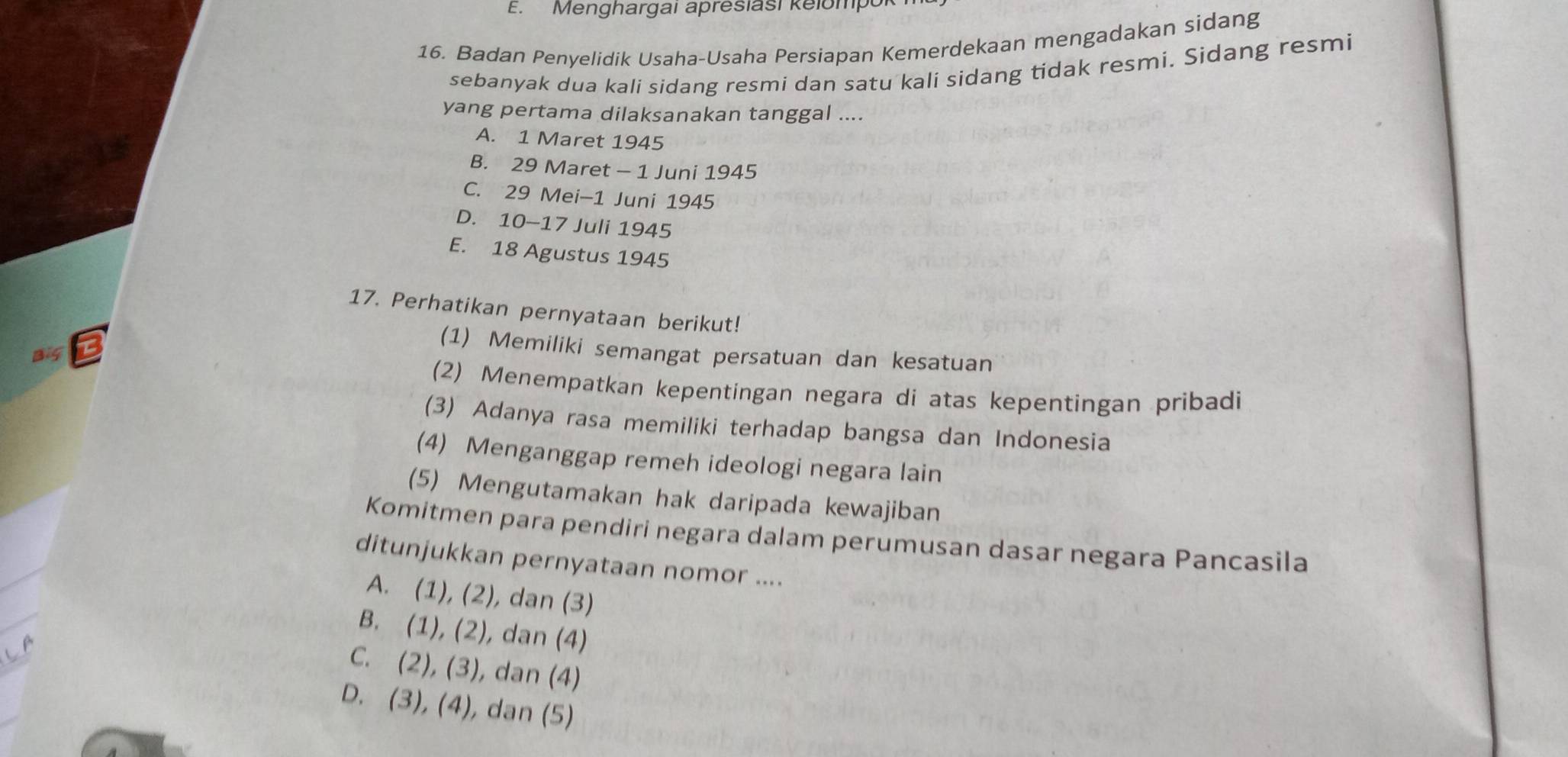 Menghargai apresiasi kelompoi
16. Badan Penyelidik Usaha-Usaha Persiapan Kemerdekaan mengadakan sidang
sebanyak dua kali sidang resmi dan satu kali sidang tidak resmi. Sidang resmi
yang pertama dilaksanakan tanggal ....
A. 1 Maret 1945
B. 29 Maret - 1 Juni 1945
C. 29 Mei-1 Juni 1945
D. 10 - 17 Juli 1945
E. 18 Agustus 1945
17. Perhatikan pernyataan berikut!
(1) Memiliki semangat persatuan dan kesatuan
(2) Menempatkan kepentingan negara di atas kepentingan pribadi
(3) Adanya rasa memiliki terhadap bangsa dan Indonesia
(4) Menganggap remeh ideologi negara lain
(5) Mengutamakan hak daripada kewajiban
Komitmen para pendiri negara dalam perumusan dasar negara Pancasila
ditunjukkan pernyataan nomor ....
A. (1), (2), dan (3)
B. (1), (2), dan (4)
C. (2), (3), dan (4)
D. (3), (4), dan (5)