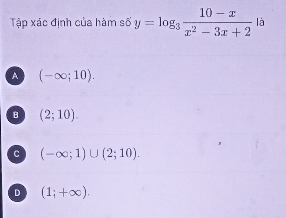 Tập xác định của hàm số y=log _3 (10-x)/x^2-3x+2  là
A (-∈fty ;10).
B (2;10).
C (-∈fty ;1)∪ (2;10).
D (1;+∈fty ).