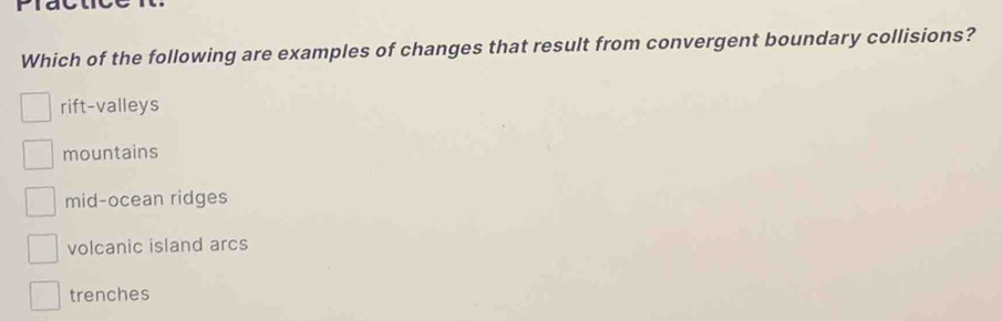 Plact
Which of the following are examples of changes that result from convergent boundary collisions?
rift-valleys
mountains
mid-ocean ridges
volcanic island arcs
trenches